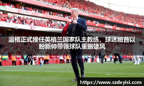 温格正式接任英格兰国家队主教练，球迷翘首以盼新帅带领球队重振雄风