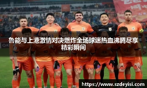 鲁能与上港激情对决燃炸全场球迷热血沸腾尽享精彩瞬间