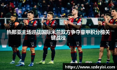 热那亚主场迎战国际米兰双方争夺意甲积分榜关键战役