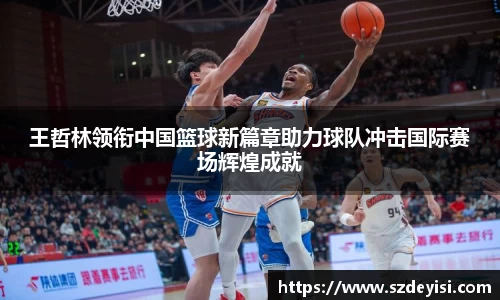 王哲林领衔中国篮球新篇章助力球队冲击国际赛场辉煌成就